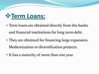 Term Loans:
 Term loans are obtained directly from the banks
 and financial institutions for long term debt.

 They are obtained for financing large expansion.
 Modernization or diversification projects.

 It has a maturity of more than one year.
 