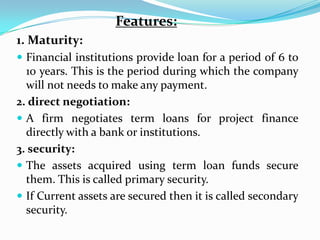 Features:
1. Maturity:
 Financial institutions provide loan for a period of 6 to
  10 years. This is the period during which the company
  will not needs to make any payment.
2. direct negotiation:
 A firm negotiates term loans for project finance
  directly with a bank or institutions.
3. security:
 The assets acquired using term loan funds secure
  them. This is called primary security.
 If Current assets are secured then it is called secondary
  security.
 