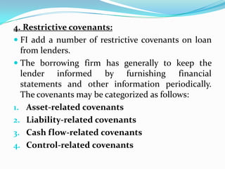 4. Restrictive covenants:
 FI add a number of restrictive covenants on loan
  from lenders.
 The borrowing firm has generally to keep the
  lender informed by furnishing financial
  statements and other information periodically.
  The covenants may be categorized as follows:
1. Asset-related covenants
2. Liability-related covenants
3. Cash flow-related covenants
4. Control-related covenants
 