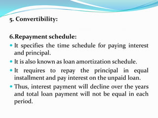 5. Convertibility:

6.Repayment schedule:
 It specifies the time schedule for paying interest
  and principal.
 It is also known as loan amortization schedule.
 It requires to repay the principal in equal
  installment and pay interest on the unpaid loan.
 Thus, interest payment will decline over the years
  and total loan payment will not be equal in each
  period.
 