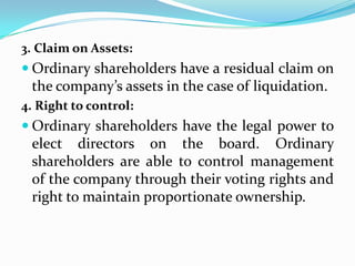 3. Claim on Assets:
 Ordinary shareholders have a residual claim on
 the company’s assets in the case of liquidation.
4. Right to control:
 Ordinary shareholders have the legal power to
 elect directors on the board. Ordinary
 shareholders are able to control management
 of the company through their voting rights and
 right to maintain proportionate ownership.
 