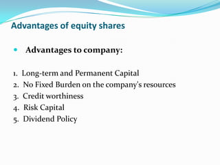 Advantages of equity shares

 Advantages to company:

1. Long-term and Permanent Capital
2. No Fixed Burden on the company's resources
3. Credit worthiness
4. Risk Capital
5. Dividend Policy
 