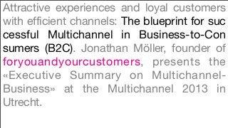 Attractive experiences and loyal customers
with efficient channels: The blueprint for suc
cessful Multichannel in Business-to-Con
sumers (B2C). Jonathan Möller, founder of
foryouandyourcustomers, presents the
«Executive Summary on Multichannel-
Business» at the Multichannel 2013 in
Utrecht.
 