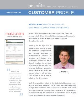 CUSTOMER PROFILEwww.bplogix.com
MULTI-CHEM®
SELECTS BP LOGIX TO
AUTOMATE HR AND BUSINESS PROCESSES
Multi-Chem® is a premier global oilfield production chemicals
company. Multi-Chem offers oilfield products, gas well treatments
and pipeline solutions designed to enhance production
throughout the world.
Focusing on the high level of
oilfield activity required to meet
the worldwide energy demand,
the company leverages its
comprehensive portfolio of
products and leading edge
application techniques. Multi-
Chem® employs its products
and technologies to meet the
chemical challenges associated
with production, processing and
transportation of oil and gas.
The company excels at creating
solutions that drive results.
Multi-Chem provides production chemicals that address issues such
as flow assurance, enhanced gas recovery, fracturing technology
and pipeline treatments. With customers worldwide, Multi-Chem
has been one of the fastest-growing companies in the production
chemicals industry. The company is headquartered in San Angelo,
Texas, with offices and operations around the world.
JIM HONEA
Director of Technology
Many of our
processes seemed
to go into a dark
hole. We needed
something that was
electronic, more
precise than email
and that would
control the workflow
of the processes.
 