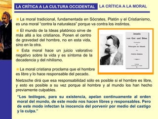 LA CRÍTICA A LA CULTURA OCCIDENTAL LA CRÍTICA A LA MORAL
La moral tradicional, fundamentada en Sócrates, Platón y el Cristianismo,
es una moral “contra la naturaleza” porque va contra los instintos.
El mundo de la Ideas platónico sirve de
más allá a los cristianos. Ponen el centro
de gravedad del hombre, no en esta vida,
sino en la otra.
Esta moral hace un juicio valorativo
negativo sobre la vida y es síntoma de la
decadencia y del nihilismo.
“Los teólogos, para su existencia, apelan continuamente al orden
moral del mundo, de este modo nos hacen libres y responsables. Pero
de este modo infectan la inocencia del porvenir por medio del castigo
y la culpa.”
La moral cristiana proclama que el hombre
es libre y lo hace responsable del pecado.
Nietzsche dirá que esa responsabilidad sólo es posible si el hombre es libre,
y esto es posible a su vez porque al hombre y al mundo los han hecho
previamente culpables.
 