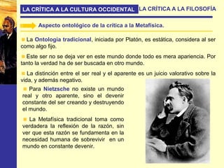 LA CRÍTICA A LA CULTURA OCCIDENTAL LA CRÍTICA A LA FILOSOFÍA
Aspecto ontológico de la crítica a la Metafísica.
La Ontología tradicional, iniciada por Platón, es estática, considera al ser
como algo fijo.
Este ser no se deja ver en este mundo donde todo es mera apariencia. Por
tanto la verdad ha de ser buscada en otro mundo.
La distinción entre el ser real y el aparente es un juicio valorativo sobre la
vida, y además negativo.
Para Nietzsche no existe un mundo
real y otro aparente, sino el devenir
constante del ser creando y destruyendo
el mundo.
La Metafísica tradicional toma como
verdadera la reflexión de la razón, sin
ver que esta razón se fundamenta en la
necesidad humana de sobrevivir en un
mundo en constante devenir.
 