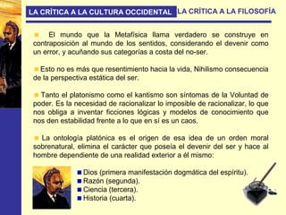 LA CRÍTICA A LA CULTURA OCCIDENTAL LA CRÍTICA A LA FILOSOFÍA
El mundo que la Metafísica llama verdadero se construye en
contraposición al mundo de los sentidos, considerando el devenir como
un error, y acuñando sus categorías a costa del no-ser.
Esto no es más que resentimiento hacia la vida, Nihilismo consecuencia
de la perspectiva estática del ser.
Tanto el platonismo como el kantismo son síntomas de la Voluntad de
poder. Es la necesidad de racionalizar lo imposible de racionalizar, lo que
nos obliga a inventar ficciones lógicas y modelos de conocimiento que
nos den estabilidad frente a lo que en sí es un caos.
La ontología platónica es el origen de esa idea de un orden moral
sobrenatural, elimina el carácter que poseía el devenir del ser y hace al
hombre dependiente de una realidad exterior a él mismo:
Dios (primera manifestación dogmática del espíritu).
Razón (segunda).
Ciencia (tercera).
Historia (cuarta).
 