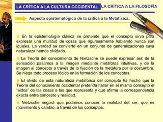 LA CRÍTICA A LA CULTURA OCCIDENTAL LA CRÍTICA A LA FILOSOFÍA
Aspecto epistemológico de la crítica a la Metafísica.
En la epistemología clásica se pretende que el concepto sirva para
expresar una multitud de cosas que rigurosamente hablando nunca son
iguales. La verdad se convierte en un conjunto de generalizaciones cuya
naturaleza hemos olvidado.
La Teoría del conocimiento de Nietzsche se puede expresar así: de la
sensación pasamos a la imagen mediante metáforas intuitivas, y de la
imagen al concepto a través de la fijación de la metáfora por la costumbre.
Se niega todo proceso lógico en la formación de los conceptos.
El olvido de esta naturaleza metafórica del concepto ha hecho que la
Teoría del conocimiento occidental pretenda hallar en el mismo concepto el
“eidos” de las cosas a las que representa y que afirme la correspondencia
exacta entre concepto y realidad.
Nietzsche negará que podamos conocer la realidad del ser, que es
movimiento y cambio, a través de los conceptos.
 