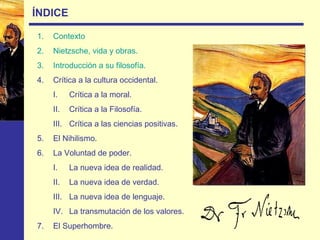 ÍNDICE
1. Contexto
2. Nietzsche, vida y obras.
3. Introducción a su filosofía.
4. Crítica a la cultura occidental.
I. Crítica a la moral.
II. Crítica a la Filosofía.
III. Crítica a las ciencias positivas.
5. El Nihilismo.
6. La Voluntad de poder.
I. La nueva idea de realidad.
II. La nueva idea de verdad.
III. La nueva idea de lenguaje.
IV. La transmutación de los valores.
7. El Superhombre.
 