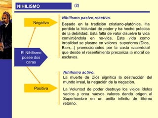 NIHILISMO
El Nihilismo
posee dos
caras
Negativa
Positiva
Nihilismo pasivo-reactivo.
Nihilismo activo.
Basado en la tradición cristiano-platónica. Ha
perdido la Voluntad de poder y ha hecho práctica
de la debilidad. Esta falta de valor disuelve la vida
convirtiéndola en no-vida. Esta vida como
irrealidad se plasma en valores superiores (Dios,
Bien…) promocionados por la casta sacerdotal
que desde el resentimiento preconiza la moral de
esclavos.
La muerte de Dios significa la destrucción del
mundo irreal, la negación de la negación.
La Voluntad de poder destruye los viejos ídolos
vacíos y crea nuevos valores dando origen al
Superhombre en un anillo infinito de Eterno
retorno.
(2)
 