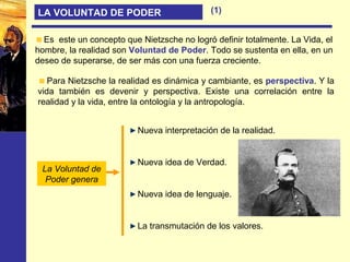 LA VOLUNTAD DE PODER
Para Nietzsche la realidad es dinámica y cambiante, es perspectiva. Y la
vida también es devenir y perspectiva. Existe una correlación entre la
realidad y la vida, entre la ontología y la antropología.
Es este un concepto que Nietzsche no logró definir totalmente. La Vida, el
hombre, la realidad son Voluntad de Poder. Todo se sustenta en ella, en un
deseo de superarse, de ser más con una fuerza creciente.
Nueva interpretación de la realidad.
Nueva idea de Verdad.
Nueva idea de lenguaje.
La transmutación de los valores.
La Voluntad de
Poder genera
(1)
 