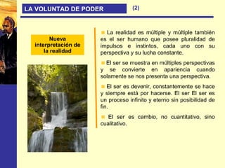 Nueva
interpretación de
la realidad
LA VOLUNTAD DE PODER (2)
La realidad es múltiple y múltiple también
es el ser humano que posee pluralidad de
impulsos e instintos, cada uno con su
perspectiva y su lucha constante.
El ser se muestra en múltiples perspectivas
y se convierte en apariencia cuando
solamente se nos presenta una perspectiva.
El ser es devenir, constantemente se hace
y siempre está por hacerse. El ser El ser es
un proceso infinito y eterno sin posibilidad de
fin.
El ser es cambio, no cuantitativo, sino
cualitativo.
 