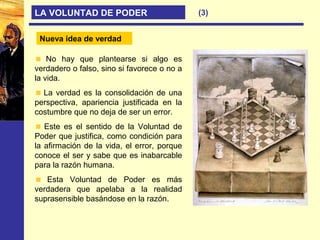 (3)LA VOLUNTAD DE PODER
Nueva idea de verdad
No hay que plantearse si algo es
verdadero o falso, sino si favorece o no a
la vida.
La verdad es la consolidación de una
perspectiva, apariencia justificada en la
costumbre que no deja de ser un error.
Este es el sentido de la Voluntad de
Poder que justifica, como condición para
la afirmación de la vida, el error, porque
conoce el ser y sabe que es inabarcable
para la razón humana.
Esta Voluntad de Poder es más
verdadera que apelaba a la realidad
suprasensible basándose en la razón.
Nueva idea de verdad
 