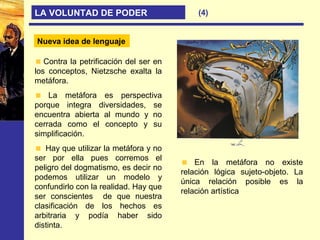 (4)LA VOLUNTAD DE PODER
Nueva idea de lenguaje
Contra la petrificación del ser en
los conceptos, Nietzsche exalta la
metáfora.
La metáfora es perspectiva
porque integra diversidades, se
encuentra abierta al mundo y no
cerrada como el concepto y su
simplificación.
Hay que utilizar la metáfora y no
ser por ella pues corremos el
peligro del dogmatismo, es decir no
podemos utilizar un modelo y
confundirlo con la realidad. Hay que
ser conscientes de que nuestra
clasificación de los hechos es
arbitraria y podía haber sido
distinta.
En la metáfora no existe
relación lógica sujeto-objeto. La
única relación posible es la
relación artística
 