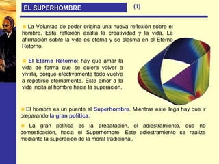 EL SUPERHOMBRE
La Voluntad de poder origina una nueva reflexión sobre el
hombre. Esta reflexión exalta la creatividad y la vida. La
afirmación sobre la vida es eterna y se plasma en el Eterno
Retorno.
El Eterno Retorno: hay que amar la
vida de forma que se quiera volver a
vivirla, porque efectivamente todo vuelve
a repetirse eternamente. Este amor a la
vida incita al hombre hacia la superación.
El hombre es un puente al Superhombre. Mientras este llega hay que ir
preparando la gran política.
La gran política es la preparación, el adiestramiento, que no
domesticación, hacia el Superhombre. Este adiestramiento se realiza
mediante la superación de la moral tradicional.
(1)
 