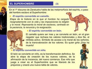 EL SUPERHOMBRE
En el 1º discurso de Zaratustra habla de las metamorfosis del espíritu, o paso
del hombre esclavo al Superhombre:
El espíritu convertido en camello.
Etapa de la historia en la que el hombre ha cargado
resignadamente con la vida y las imposiciones la religión
y la moral. Representa la moral de esclavos, centrada en
la paciencia, la renuncia y la resignación.
El espíritu convertido en león.
El camello quiere ser mas y se convierte en león, en el gran
negador que rechaza los valores tradicionales y dice No, el
nihilista activo. Símbolo de acceso a la moral de los señores,
de la transvaloración de los valores. Es quien grita ¡Dios ha
muerto!
El espíritu convertido en niño.
El león se convierte en niño, es la transformación definitiva. Se
abre la etapa de creación de los nuevos valores, de la
afirmación de la inocencia, del nuevo comienzo. Ese niño que
juega a crear es el Superhombre que se liberará de los
prejuicios y creará una nueva tabla de valores.
(3)
 