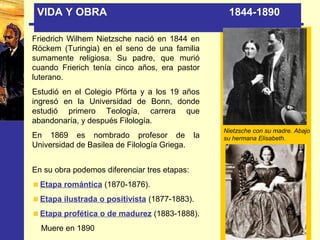 VIDA Y OBRA 1844-1890
Friedrich Wilhem Nietzsche nació en 1844 en
Röckem (Turingia) en el seno de una familia
sumamente religiosa. Su padre, que murió
cuando Frierich tenía cinco años, era pastor
luterano.
Estudió en el Colegio Pförta y a los 19 años
ingresó en la Universidad de Bonn, donde
estudió primero Teología, carrera que
abandonaría, y después Filología.
En 1869 es nombrado profesor de la
Universidad de Basilea de Filología Griega.
Nietzsche con su madre. Abajo
su hermana Elisabeth.
En su obra podemos diferenciar tres etapas:
Etapa romántica (1870-1876).
Etapa ilustrada o positivista (1877-1883).
Etapa profética o de madurez (1883-1888).
Muere en 1890
 