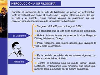 Durante el transcurso de la vida de Nietzsche se ponen en entredicho tanto el materialismo como el positivismo. Surgen valores nuevos, los de la vida y el espíritu. Estos nuevos valores se plasmarán en las características fundamentales de la filosofía de Nietzsche: El Vitalismo Nihilismo Surge en el S.XIX y se prolonga al S.XX. Se considera que la vida es la esencia de la realidad. Habrá distintas formas de entender la vida: Bergson, Dilthey, Nietzsche, Ortega. Para Nietzsche será bueno aquello que favorece la vida y malo lo contrario. INTRODUCCIÓN A SU FILOSOFÍA Es la pérdida de validez de los valores vigentes. La cultura occidental es nihilista. Contra el nihilismo sólo se puede luchar, según Nietzsche, implantando otro nihilismo que haga que renazca todo lo anulado por la cultura occidental. 