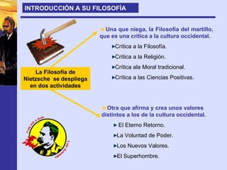 La Filosofía de Nietzsche  se despliega en dos actividades Una que niega, la Filosofía del martillo, que es una crítica a la cultura occidental. Crítica a la Filosofía. Crítica a la Religión. Crítica ala Moral tradicional. Crítica a las Ciencias Positivas. Otra que afirma y crea unos valores distintos a los de la cultura occidental. El Eterno Retorno. La Voluntad de Poder. Los Nuevos Valores. El Superhombre. INTRODUCCIÓN A SU FILOSOFÍA 
