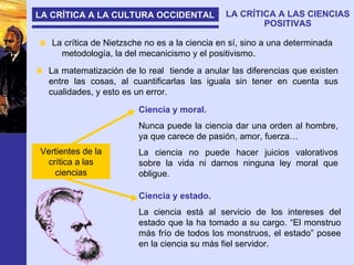 LA CRÍTICA A LA CULTURA OCCIDENTAL LA CRÍTICA A LAS CIENCIAS POSITIVAS La crítica de Nietzsche no es a la ciencia en sí, sino a una determinada  metodología, la del mecanicismo y el positivismo. La matematización de lo real  tiende a anular las diferencias que existen entre las cosas, al cuantificarlas las iguala sin tener en cuenta sus cualidades, y esto es un error. Ciencia y moral. Nunca puede la ciencia dar una orden al hombre, ya que carece de pasión, amor, fuerza… La ciencia no puede hacer juicios valorativos sobre la vida ni darnos ninguna ley moral que obligue. Ciencia y estado. La ciencia está al servicio de los intereses del estado que la ha tomado a su cargo. “El monstruo más frío de todos los monstruos, el estado” posee en la ciencia su más fiel servidor. Vertientes de la crítica a las ciencias 