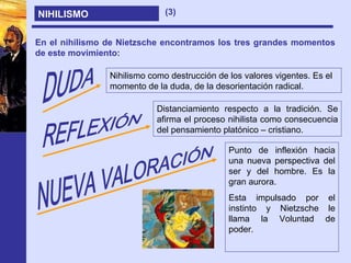 NIHILISMO En el nihilismo de Nietzsche encontramos los tres grandes momentos de este movimiento: DUDA Nihilismo como destrucción de los valores vigentes. Es el momento de la duda, de la desorientación radical. REFLEXIÓN Distanciamiento respecto a la tradición. Se afirma el proceso nihilista como consecuencia del pensamiento platónico – cristiano. NUEVA VALORACIÓN Punto de inflexión hacia una nueva perspectiva del ser y del hombre. Es la gran aurora. Esta impulsado por el instinto y Nietzsche le llama la Voluntad de poder. (3) 