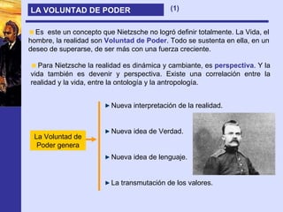 LA VOLUNTAD DE PODER Para Nietzsche la realidad es dinámica y cambiante, es  perspectiva . Y la vida también es devenir y perspectiva. Existe una correlación entre la realidad y la vida, entre la ontología y la antropología. Es  este un concepto que Nietzsche no logró definir totalmente. La Vida, el hombre, la realidad son  Voluntad de Poder . Todo se sustenta en ella, en un deseo de superarse, de ser más con una fuerza creciente. Nueva interpretación de la realidad. Nueva idea de Verdad. Nueva idea de lenguaje. La transmutación de los valores. La Voluntad de Poder genera (1) 