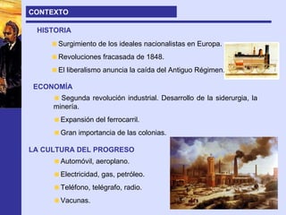 CONTEXTO HISTORIA Surgimiento de los ideales nacionalistas en Europa. Revoluciones fracasada de 1848. El liberalismo anuncia la caída del Antiguo Régimen. ECONOMÍA Segunda revolución industrial. Desarrollo de la siderurgia, la minería.  Expansión del ferrocarril. Gran importancia de las colonias. LA CULTURA DEL PROGRESO Automóvil, aeroplano. Electricidad, gas, petróleo. Teléfono, telégrafo, radio. Vacunas. 