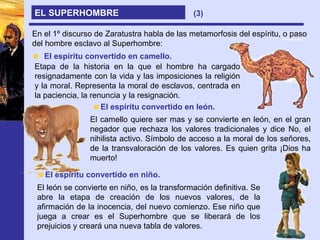 EL SUPERHOMBRE En el 1º discurso de Zaratustra habla de las metamorfosis del espíritu, o paso del hombre esclavo al Superhombre: El espíritu convertido en camello. Etapa de la historia en la que el hombre ha cargado resignadamente con la vida y las imposiciones la religión y la moral. Representa la moral de esclavos, centrada en la paciencia, la renuncia y la resignación. El espíritu convertido en león. El camello quiere ser mas y se convierte en león, en el gran negador que rechaza los valores tradicionales y dice No, el nihilista activo. Símbolo de acceso a la moral de los señores, de la transvaloración de los valores. Es quien grita ¡Dios ha muerto! El espíritu convertido en niño. El león se convierte en niño, es la transformación definitiva. Se abre la etapa de creación de los nuevos valores, de la afirmación de la inocencia, del nuevo comienzo. Ese niño que juega a crear es el Superhombre que se liberará de los prejuicios y creará una nueva tabla de valores. (3) 