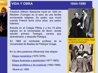 VIDA Y OBRA  1844-1890  Friedrich Wilhem Nietzsche nació en 1844 en Röckem (Turingia) en el seno de una familia sumamente religiosa. Su padre, que murió cuando Frierich tenía cinco años, era pastor luterano. Estudió en el Colegio Pförta y a los 19 años ingresó en la Universidad de Bonn, donde estudió primero Teología, carrera que abandonaría, y después Filología. En 1869 es nombrado profesor de la Universidad de Basilea de Filología Griega. Nietzsche con su madre. Abajo su hermana Elisabeth. En su obra podemos diferenciar tres etapas: Etapa romántica  (1870-1876). Etapa ilustrada o positivista  (1877-1883). Etapa profética o de madurez  (1883-1888).  Muere en 1890 