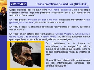 VIDA Y OBRA Etapa profética o de madurez (1883-1888)   Etapa presidida por su gran obra  “Así habló Zaratustra” , en esta etapa Nietzsche escribe bajo una poderosa “inspiración” de la que habla en su autocrítica “Ecce Homo”. En 1886 publica  “Más allá del bien y del mal”,  crítica a la modernidad y  “La genealogía de la moral” , crítica a la moral tradicional. En 1887 esboza su obra más sistemática “La voluntad de poder”, publicada tras su muerte. En 1888, en un estado casi febril, publica  “El caso Wagner” ,  “El crepúsculo de los ídolos” ,  “El Anticristo”  y  “Ecce Homo”.  Su hermana Elisabeth intenta que no publique a causa de su arraigada formación religiosa. Su hundimiento en la locura es irremediable y su amigo Overbeck lo interna en el Hospital de Basilea, lugar en el que permanecerá hasta su muerte en 1890. El siglo XX no hubiese sido lo que a sido sin las intempestivas llamadas del “profeta” Nietzsche. 