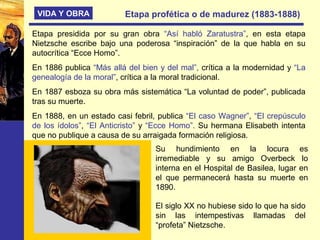 VIDA Y OBRA Etapa profética o de madurez (1883-1888)
Etapa presidida por su gran obra “Así habló Zaratustra”, en esta etapa
Nietzsche escribe bajo una poderosa “inspiración” de la que habla en su
autocrítica “Ecce Homo”.
En 1886 publica “Más allá del bien y del mal”, crítica a la modernidad y “La
genealogía de la moral”, crítica a la moral tradicional.
En 1887 esboza su obra más sistemática “La voluntad de poder”, publicada
tras su muerte.
En 1888, en un estado casi febril, publica “El caso Wagner”, “El crepúsculo
de los ídolos”, “El Anticristo” y “Ecce Homo”. Su hermana Elisabeth intenta
que no publique a causa de su arraigada formación religiosa.
Su hundimiento en la locura es
irremediable y su amigo Overbeck lo
interna en el Hospital de Basilea, lugar en
el que permanecerá hasta su muerte en
1890.
El siglo XX no hubiese sido lo que ha sido
sin las intempestivas llamadas del
“profeta” Nietzsche.
 