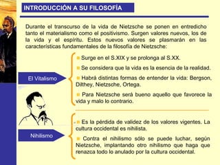 Durante el transcurso de la vida de Nietzsche se ponen en entredicho
tanto el materialismo como el positivismo. Surgen valores nuevos, los de
la vida y el espíritu. Estos nuevos valores se plasmarán en las
características fundamentales de la filosofía de Nietzsche:
El Vitalismo
Nihilismo
Surge en el S.XIX y se prolonga al S.XX.
Se considera que la vida es la esencia de la realidad.
Habrá distintas formas de entender la vida: Bergson,
Dilthey, Nietzsche, Ortega.
Para Nietzsche será bueno aquello que favorece la
vida y malo lo contrario.
INTRODUCCIÓN A SU FILOSOFÍA
Es la pérdida de validez de los valores vigentes. La
cultura occidental es nihilista.
Contra el nihilismo sólo se puede luchar, según
Nietzsche, implantando otro nihilismo que haga que
renazca todo lo anulado por la cultura occidental.
 