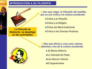 La Filosofía de
Nietzsche se despliega
en dos actividades
Una que niega, la Filosofía del martillo,
que es una crítica a la cultura occidental.
Crítica a la Filosofía.
Crítica a la Religión.
Crítica ala Moral tradicional.
Crítica a las Ciencias Positivas.
Otra que afirma y crea unos valores
distintos a los de la cultura occidental.
El Eterno Retorno.
La Voluntad de Poder.
Los Nuevos Valores.
El Superhombre.
INTRODUCCIÓN A SU FILOSOFÍA
 