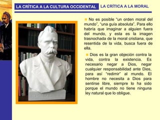 LA CRÍTICA A LA CULTURA OCCIDENTAL LA CRÍTICA A LA MORAL
Dios es la gran objeción contra la
vida, contra la existencia. Es
necesario negar a Dios, negar
cualquier responsabilidad ante Dios,
para así “redimir” al mundo. El
hombre no necesita a Dios para
sentirse libre, siempre lo ha sido
porque el mundo no tiene ninguna
ley natural que lo obligue.
No es posible “un orden moral del
mundo”, “una guía absoluta”. Para ello
habría que imaginar a alguien fuera
del mundo, y esta es la imagen
trasnochada de la moral cristiana, que
resentida de la vida, busca fuera de
ella.
 