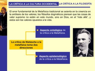 LA CRÍTICA A LA CULTURA OCCIDENTAL LA CRÍTICA A LA FILOSOFÍA
El error fundamental de la Metafísica tradicional se asienta en la creencia en
la antítesis de los valores; los filósofos dogmáticos piensan que las cosas de
valor supremo no están en este mundo, sino en Dios, en el “más allá”, y
estos son los valores opuestos a la vida.
La crítica de Nietzsche a la
metafísica toma dos
direcciones
Aspecto ontológico de
la crítica a la Metafísica.
Aspecto epistemológico
de la crítica a la Metafísica.
 