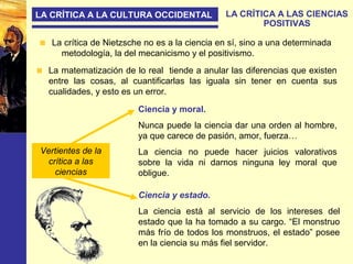 LA CRÍTICA A LA CULTURA OCCIDENTAL LA CRÍTICA A LAS CIENCIAS
POSITIVAS
La crítica de Nietzsche no es a la ciencia en sí, sino a una determinada
metodología, la del mecanicismo y el positivismo.
La matematización de lo real tiende a anular las diferencias que existen
entre las cosas, al cuantificarlas las iguala sin tener en cuenta sus
cualidades, y esto es un error.
Ciencia y moral.
Nunca puede la ciencia dar una orden al hombre,
ya que carece de pasión, amor, fuerza…
La ciencia no puede hacer juicios valorativos
sobre la vida ni darnos ninguna ley moral que
obligue.
Ciencia y estado.
La ciencia está al servicio de los intereses del
estado que la ha tomado a su cargo. “El monstruo
más frío de todos los monstruos, el estado” posee
en la ciencia su más fiel servidor.
Vertientes de la
crítica a las
ciencias
 