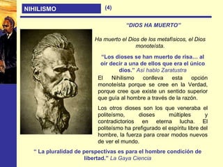 NIHILISMO
“DIOS HA MUERTO”
“Los dioses se han muerto de risa… al
oír decir a una de ellos que era el único
dios.” Así hablo Zaratustra
Ha muerto el Dios de los metafísicos, el Dios
monoteísta.
El Nihilismo conlleva esta opción
monoteísta porque se cree en la Verdad,
porque cree que existe un sentido superior
que guía al hombre a través de la razón.
Los otros dioses son los que veneraba el
politeísmo, dioses múltiples y
contradictorios en eterna lucha. El
politeísmo ha prefigurado el espíritu libre del
hombre, la fuerza para crear modos nuevos
de ver el mundo.
“ La pluralidad de perspectivas es para el hombre condición de
libertad.” La Gaya Ciencia
(4)
 