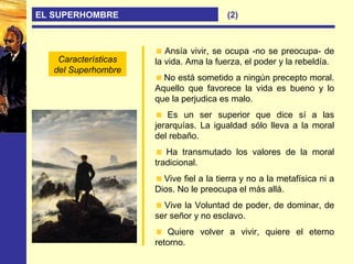 EL SUPERHOMBRE
Ansía vivir, se ocupa -no se preocupa- de
la vida. Ama la fuerza, el poder y la rebeldía.
No está sometido a ningún precepto moral.
Aquello que favorece la vida es bueno y lo
que la perjudica es malo.
Es un ser superior que dice sí a las
jerarquías. La igualdad sólo lleva a la moral
del rebaño.
Ha transmutado los valores de la moral
tradicional.
Vive fiel a la tierra y no a la metafísica ni a
Dios. No le preocupa el más allá.
Vive la Voluntad de poder, de dominar, de
ser señor y no esclavo.
Quiere volver a vivir, quiere el eterno
retorno.
Características
del Superhombre
(2)
 