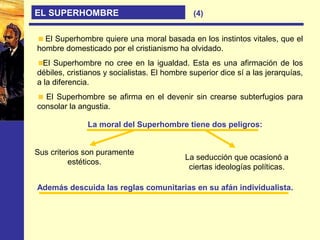 EL SUPERHOMBRE (4)
El Superhombre quiere una moral basada en los instintos vitales, que el
hombre domesticado por el cristianismo ha olvidado.
El Superhombre no cree en la igualdad. Esta es una afirmación de los
débiles, cristianos y socialistas. El hombre superior dice sí a las jerarquías,
a la diferencia.
El Superhombre se afirma en el devenir sin crearse subterfugios para
consolar la angustia.
La moral del Superhombre tiene dos peligros:
Sus criterios son puramente
estéticos.
La seducción que ocasionó a
ciertas ideologías políticas.
Además descuida las reglas comunitarias en su afán individualista.
 