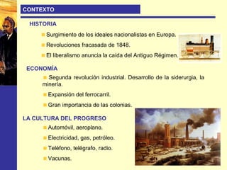 CONTEXTO
HISTORIA
Surgimiento de los ideales nacionalistas en Europa.
Revoluciones fracasada de 1848.
El liberalismo anuncia la caída del Antiguo Régimen.
ECONOMÍA
Segunda revolución industrial. Desarrollo de la siderurgia, la
minería.
Expansión del ferrocarril.
Gran importancia de las colonias.
LA CULTURA DEL PROGRESO
Automóvil, aeroplano.
Electricidad, gas, petróleo.
Teléfono, telégrafo, radio.
Vacunas.
 