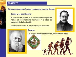CONTEXTO
Otros pensadores de gran relevancia en esta época.
Darwin.
El origen de las especies es publicado en 1859
Comte y el positivismo
El positivismo hunde sus raíces en el empirismo
inglés, el fenomenismo kantiano y la idea de
progreso de la Ilustración.
Nietzsche criticará el positivismo y sus ideales.
 