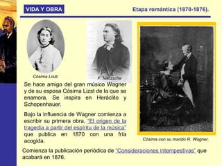 VIDA Y OBRA Etapa romántica (1870-1876).
Cósima Liszt.
Se hace amigo del gran músico Wagner
y de su esposa Cósima Lizst de la que se
enamora. Se inspira en Heráclito y
Schopenhauer.
Bajo la influencia de Wagner comienza a
escribir su primera obra, “El origen de la
tragedia a partir del espíritu de la música”
que publica en 1870 con una fría
acogida.
Comienza la publicación periódica de “Consideraciones intempestivas” que
acabará en 1876.
Cósima con su marido R. Wagner.
F. Nietzsche
 