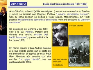 VIDA Y OBRA Etapa ilustrada o positivista (1877-1883)
A los 33 años, enfermo (sífilis, neuralgias…) renuncia a su cátedra en Basilea
y rompe su amistad con Wagner. Publica “Humano, demasiado humano”.
Con su corta pensión se dedica a viajar (Álpes, Mediterráneo). En 1878
publica “Miscelánea de opiniones y sentencias” y un año después “El viajero y
su sombra”.
Se establece en Génova y en 1881
sale a la luz “Aurora”. Parece que
durante ese verano escribe “Así
habló Zaratustra”, que no saldrá a la
luz hasta 1883.
En Roma conoce a Lou Andrea Salomé
a la que decide unirse aún a costa de
su amistad con el esposo de esta, Paul
Ree. Mientrás aún convive con ella
escribe “La gaya ciencia” que no
publicará hasta 1895.
Lou Van Salomé
Lou Van Salomé
Paul Ree
F. Nietzsche
 