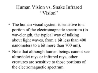 Human Vision vs. Snake Infrared
              “Vision”

• The human visual system is sensitive to a
  portion of the electromagnetic spectrum (in
  wavelength, the typical way of talking
  about light waves, from a bit less than 400
  nanometers to a bit more than 700 nm).
• Note that although human beings cannot see
  ultraviolet rays or infrared rays, other
  creatures are sensitive to those portions of
  the electromagnetic spectrum.
 