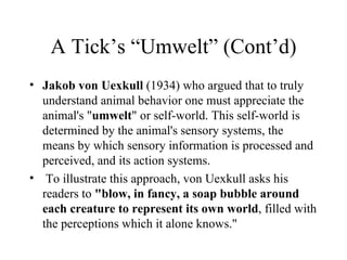 A Tick’s “Umwelt” (Cont’d)
• Jakob von Uexkull (1934) who argued that to truly
  understand animal behavior one must appreciate the
  animal's "umwelt" or self-world. This self-world is
  determined by the animal's sensory systems, the
  means by which sensory information is processed and
  perceived, and its action systems.
• To illustrate this approach, von Uexkull asks his
  readers to "blow, in fancy, a soap bubble around
  each creature to represent its own world, filled with
  the perceptions which it alone knows."
 