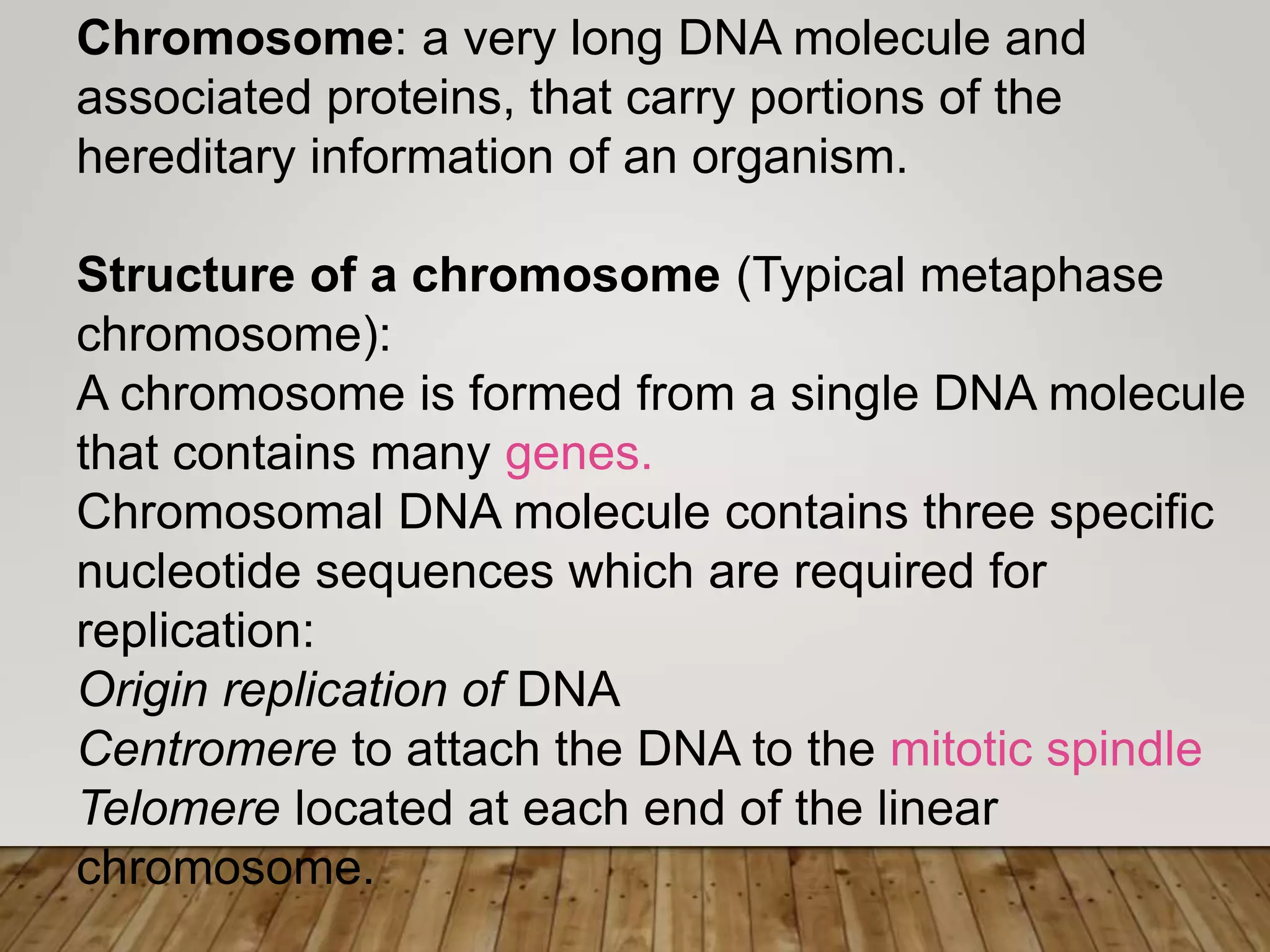 Chromosome: a very long DNA molecule and
associated proteins, that carry portions of the
hereditary information of an organism.
Structure of a chromosome (Typical metaphase
chromosome):
A chromosome is formed from a single DNA molecule
that contains many genes.
Chromosomal DNA molecule contains three specific
nucleotide sequences which are required for
replication:
Origin replication of DNA
Centromere to attach the DNA to the mitotic spindle
Telomere located at each end of the linear
chromosome.
 