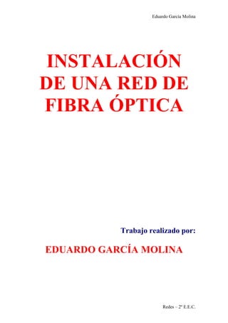 Eduardo García Molina




 INSTALACIÓN
DE UNA RED DE
FIBRA ÓPTICA




           Trabajo realizado por:

EDUARDO GARCÍA MOLINA




                         Redes – 2º E.E.C.
 
