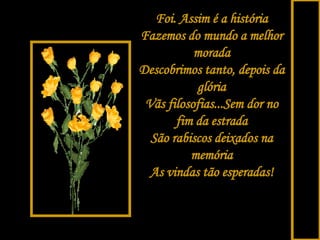 Foi. Assim é a história Fazemos do mundo a melhor morada Descobrimos tanto, depois da glória Vãs filosofias...Sem dor no fim da estrada São rabiscos deixados na memória As vindas tão esperadas! 