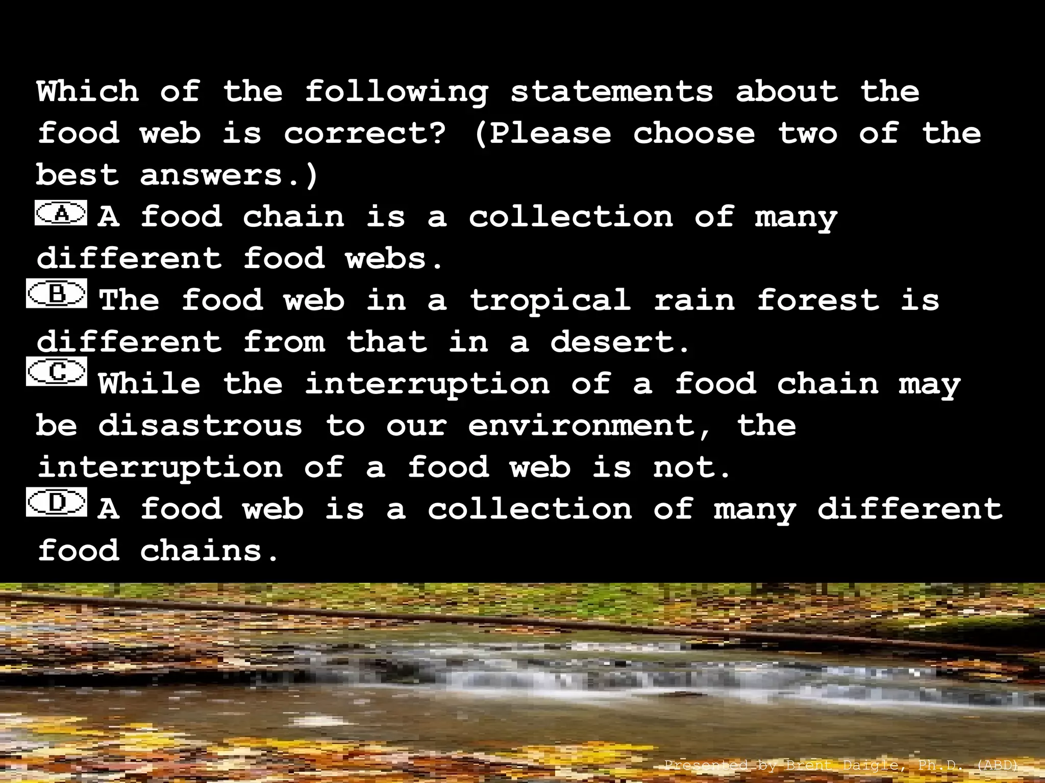 Which of the following statements about the food web is correct? (Please choose two of the best answers.)    A food chain is a collection of many different food webs.    The food web in a tropical rain forest is different from that in a desert.    While the interruption of a food chain may be disastrous to our environment, the interruption of a food web is not.    A food web is a collection of many different food chains. Presented by Brent Daigle, Ph.D. (ABD) 