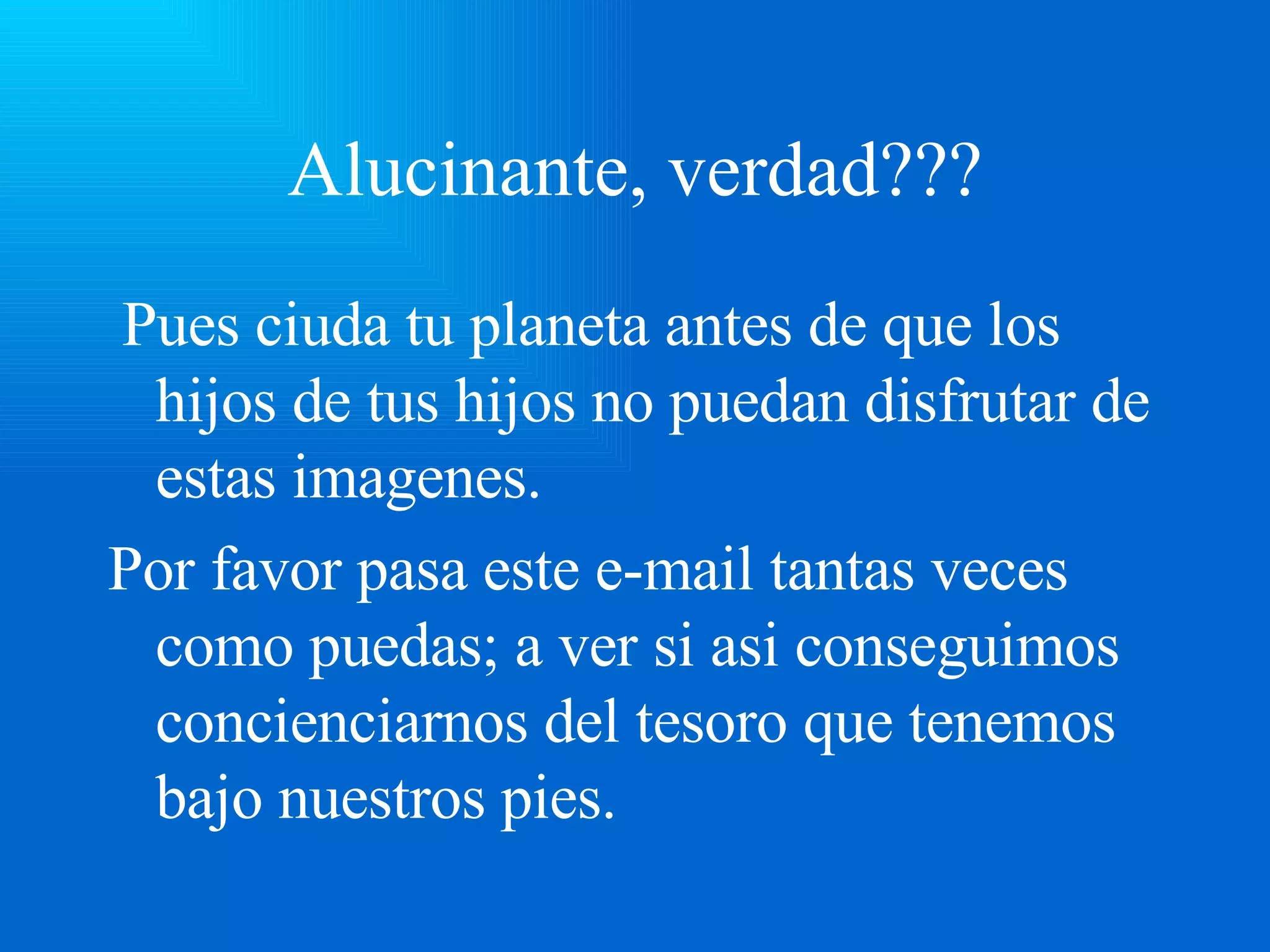 Alucinante, verdad??? Pues ciuda tu planeta antes de que los hijos de tus hijos no puedan disfrutar de estas imagenes. Por favor pasa este e-mail tantas veces como puedas; a ver si asi conseguimos concienciarnos del tesoro que tenemos bajo nuestros pies.